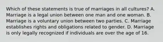 Which of these statements is true of marriages in all cultures? A. Marriage is a legal union between one man and one woman. B. Marriage is a voluntary union between two parties. C. Marriage establishes rights and obligations related to gender. D. Marriage is only legally recognized if individuals are over the age of 16.