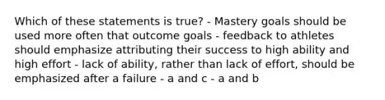 Which of these statements is true? - Mastery goals should be used more often that outcome goals - feedback to athletes should emphasize attributing their success to high ability and high effort - lack of ability, rather than lack of effort, should be emphasized after a failure - a and c - a and b