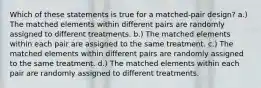 Which of these statements is true for a matched-pair design? a.) The matched elements within different pairs are randomly assigned to different treatments. b.) The matched elements within each pair are assigned to the same treatment. c.) The matched elements within different pairs are randomly assigned to the same treatment. d.) The matched elements within each pair are randomly assigned to different treatments.