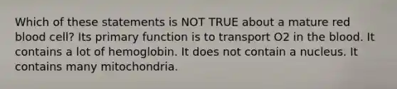 Which of these statements is NOT TRUE about a mature red blood cell? Its primary function is to transport O2 in the blood. It contains a lot of hemoglobin. It does not contain a nucleus. It contains many mitochondria.