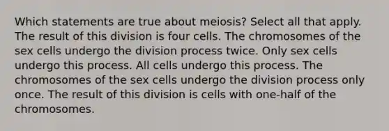 Which statements are true about meiosis? Select all that apply. The result of this division is four cells. The chromosomes of the sex cells undergo the division process twice. Only sex cells undergo this process. All cells undergo this process. The chromosomes of the sex cells undergo the division process only once. The result of this division is cells with one-half of the chromosomes.