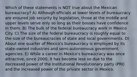 Which of these statements is NOT true about the Mexican bureaucracy? A) Although officials at lower levels of bureaucracy are ensured job security by legislation, those at the middle and upper levels serve only so long as their bosses have confidence in them. B) The bulk of the federal bureaucracy work in Mexico City. C) The size of the federal bureaucracy is roughly equal to the size of the bureaucracies of state and local governments. D) About one quarter of Mexico's bureaucracy is employed by its state-owned industries and semi-autonomous government agencies. E) While a career in Mexico's bureaucracy was once attractive, since 2000, it has become less so due to the decreased power of the Institutional Revolutionary party (PRI) and the increased power of the private sector in Mexico.