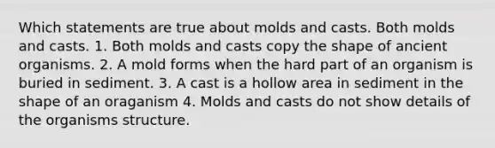 Which statements are true about molds and casts. Both molds and casts. 1. Both molds and casts copy the shape of ancient organisms. 2. A mold forms when the hard part of an organism is buried in sediment. 3. A cast is a hollow area in sediment in the shape of an oraganism 4. Molds and casts do not show details of the organisms structure.