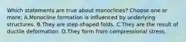 Which statements are true about monoclines? Choose one or more; A.Monocline formation is influenced by underlying structures. B.They are step-shaped folds. C.They are the result of ductile deformation. D.They form from compressional stress.