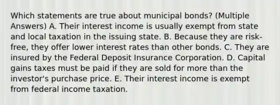 Which statements are true about municipal bonds? (Multiple Answers) A. Their interest income is usually exempt from state and local taxation in the issuing state. B. Because they are risk-free, they offer lower interest rates than other bonds. C. They are insured by the Federal Deposit Insurance Corporation. D. Capital gains taxes must be paid if they are sold for more than the investor's purchase price. E. Their interest income is exempt from federal income taxation.