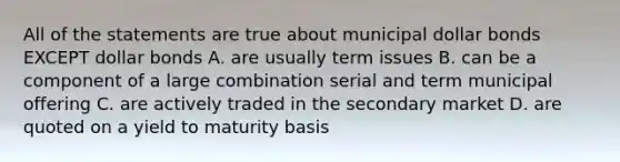 All of the statements are true about municipal dollar bonds EXCEPT dollar bonds A. are usually term issues B. can be a component of a large combination serial and term municipal offering C. are actively traded in the secondary market D. are quoted on a yield to maturity basis