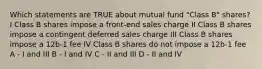 Which statements are TRUE about mutual fund "Class B" shares? I Class B shares impose a front-end sales charge II Class B shares impose a contingent deferred sales charge III Class B shares impose a 12b-1 fee IV Class B shares do not impose a 12b-1 fee A - I and III B - I and IV C - II and III D - II and IV