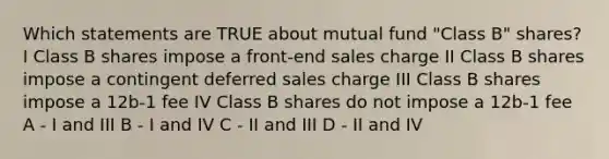 Which statements are TRUE about mutual fund "Class B" shares? I Class B shares impose a front-end sales charge II Class B shares impose a contingent deferred sales charge III Class B shares impose a 12b-1 fee IV Class B shares do not impose a 12b-1 fee A - I and III B - I and IV C - II and III D - II and IV