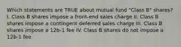 Which statements are TRUE about mutual fund "Class B" shares? I. Class B shares impose a front-end sales charge II. Class B shares impose a contingent deferred sales charge III. Class B shares impose a 12b-1 fee IV. Class B shares do not impose a 12b-1 fee