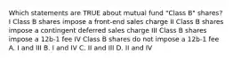 Which statements are TRUE about mutual fund "Class B" shares? I Class B shares impose a front-end sales charge II Class B shares impose a contingent deferred sales charge III Class B shares impose a 12b-1 fee IV Class B shares do not impose a 12b-1 fee A. I and III B. I and IV C. II and III D. II and IV