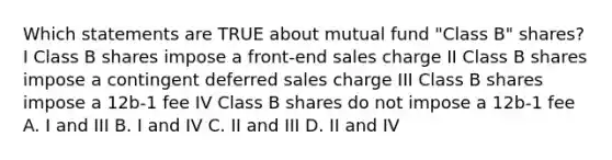 Which statements are TRUE about mutual fund "Class B" shares? I Class B shares impose a front-end sales charge II Class B shares impose a contingent deferred sales charge III Class B shares impose a 12b-1 fee IV Class B shares do not impose a 12b-1 fee A. I and III B. I and IV C. II and III D. II and IV