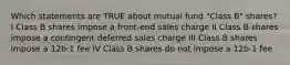 Which statements are TRUE about mutual fund "Class B" shares? I Class B shares impose a front-end sales charge II Class B shares impose a contingent deferred sales charge III Class B shares impose a 12b-1 fee IV Class B shares do not impose a 12b-1 fee