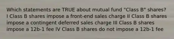 Which statements are TRUE about mutual fund "Class B" shares? I Class B shares impose a front-end sales charge II Class B shares impose a contingent deferred sales charge III Class B shares impose a 12b-1 fee IV Class B shares do not impose a 12b-1 fee