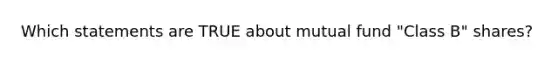 Which statements are TRUE about mutual fund "Class B" shares?