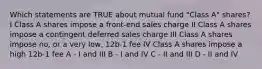 Which statements are TRUE about mutual fund "Class A" shares? I Class A shares impose a front-end sales charge II Class A shares impose a contingent deferred sales charge III Class A shares impose no, or a very low, 12b-1 fee IV Class A shares impose a high 12b-1 fee A - I and III B - I and IV C - II and III D - II and IV