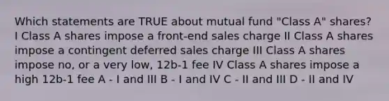 Which statements are TRUE about mutual fund "Class A" shares? I Class A shares impose a front-end sales charge II Class A shares impose a contingent deferred sales charge III Class A shares impose no, or a very low, 12b-1 fee IV Class A shares impose a high 12b-1 fee A - I and III B - I and IV C - II and III D - II and IV