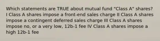 Which statements are TRUE about mutual fund "Class A" shares? I Class A shares impose a front-end sales charge II Class A shares impose a contingent deferred sales charge III Class A shares impose no, or a very low, 12b-1 fee IV Class A shares impose a high 12b-1 fee