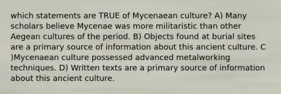 which statements are TRUE of Mycenaean culture? A) Many scholars believe Mycenae was more militaristic than other Aegean cultures of the period. B) Objects found at burial sites are a primary source of information about this ancient culture. C )Mycenaean culture possessed advanced metalworking techniques. D) Written texts are a primary source of information about this ancient culture.