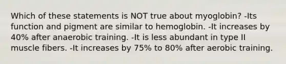 Which of these statements is NOT true about myoglobin? -Its function and pigment are similar to hemoglobin. -It increases by 40% after anaerobic training. -It is less abundant in type II muscle fibers. -It increases by 75% to 80% after aerobic training.