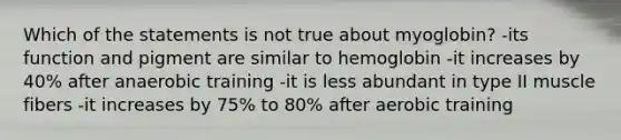 Which of the statements is not true about myoglobin? -its function and pigment are similar to hemoglobin -it increases by 40% after anaerobic training -it is less abundant in type II muscle fibers -it increases by 75% to 80% after aerobic training