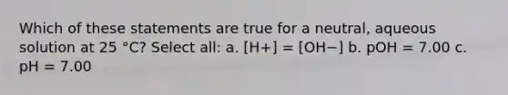 Which of these statements are true for a neutral, aqueous solution at 25 °C? Select all: a. [H+] = [OH−] b. pOH = 7.00 c. pH = 7.00