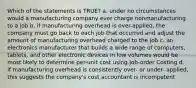 Which of the statements is TRUE? a. under no circumstances would a manufacturing company ever charge nonmanufacturing to a job b. if manufacturing overhead is over-applied, the company must go back to each job that occurred and adjust the amount of manufacturing overhead charged to the job c. an electronics manufacturer that builds a wide range of computers, tablets, and other electronic devices in low volumes would be most likely to determine per-unit cost using Job-order Costing d. if manufacturing overhead is consistently over- or under- applied, this suggests the company's cost accountant is incompetent