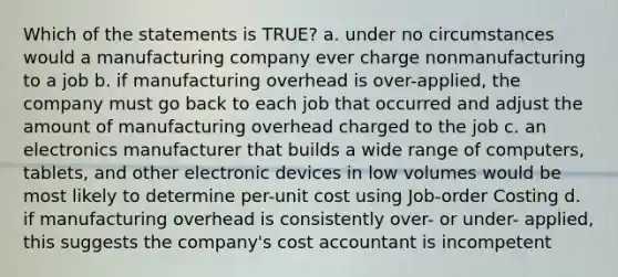 Which of the statements is TRUE? a. under no circumstances would a manufacturing company ever charge nonmanufacturing to a job b. if manufacturing overhead is over-applied, the company must go back to each job that occurred and adjust the amount of manufacturing overhead charged to the job c. an electronics manufacturer that builds a wide range of computers, tablets, and other electronic devices in low volumes would be most likely to determine per-unit cost using Job-order Costing d. if manufacturing overhead is consistently over- or under- applied, this suggests the company's cost accountant is incompetent