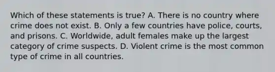 Which of these statements is true? A. There is no country where crime does not exist. B. Only a few countries have police, courts, and prisons. C. Worldwide, adult females make up the largest category of crime suspects. D. Violent crime is the most common type of crime in all countries.