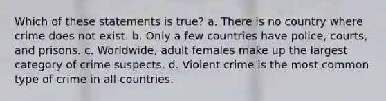 Which of these statements is true? a. There is no country where crime does not exist. b. Only a few countries have police, courts, and prisons. c. Worldwide, adult females make up the largest category of crime suspects. d. Violent crime is the most common type of crime in all countries.