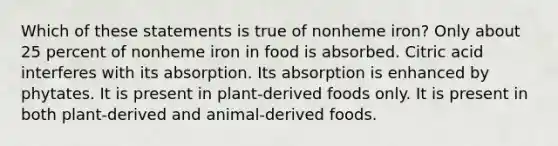 Which of these statements is true of nonheme iron? Only about 25 percent of nonheme iron in food is absorbed. Citric acid interferes with its absorption. Its absorption is enhanced by phytates. It is present in plant-derived foods only. It is present in both plant-derived and animal-derived foods.