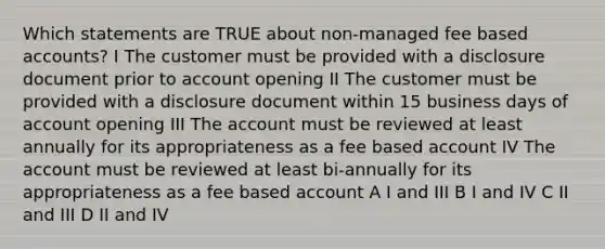 Which statements are TRUE about non-managed fee based accounts? I The customer must be provided with a disclosure document prior to account opening II The customer must be provided with a disclosure document within 15 business days of account opening III The account must be reviewed at least annually for its appropriateness as a fee based account IV The account must be reviewed at least bi-annually for its appropriateness as a fee based account A I and III B I and IV C II and III D II and IV