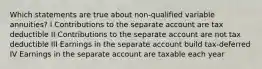 Which statements are true about non-qualified variable annuities? I Contributions to the separate account are tax deductible II Contributions to the separate account are not tax deductible III Earnings in the separate account build tax-deferred IV Earnings in the separate account are taxable each year