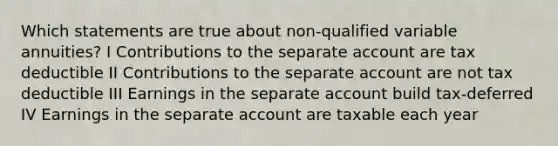 Which statements are true about non-qualified variable annuities? I Contributions to the separate account are tax deductible II Contributions to the separate account are not tax deductible III Earnings in the separate account build tax-deferred IV Earnings in the separate account are taxable each year