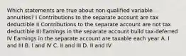 Which statements are true about non-qualified variable annuities? I Contributions to the separate account are tax deductible II Contributions to the separate account are not tax deductible III Earnings in the separate account build tax-deferred IV Earnings in the separate account are taxable each year A. I and III B. I and IV C. II and III D. II and IV