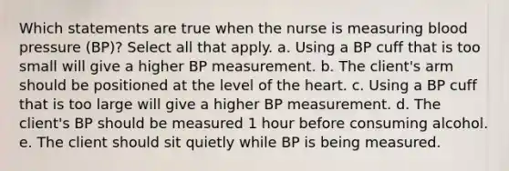 Which statements are true when the nurse is measuring blood pressure (BP)? Select all that apply. a. Using a BP cuff that is too small will give a higher BP measurement. b. The client's arm should be positioned at the level of the heart. c. Using a BP cuff that is too large will give a higher BP measurement. d. The client's BP should be measured 1 hour before consuming alcohol. e. The client should sit quietly while BP is being measured.