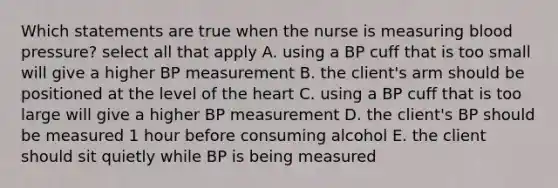 Which statements are true when the nurse is measuring blood pressure? select all that apply A. using a BP cuff that is too small will give a higher BP measurement B. the client's arm should be positioned at the level of the heart C. using a BP cuff that is too large will give a higher BP measurement D. the client's BP should be measured 1 hour before consuming alcohol E. the client should sit quietly while BP is being measured