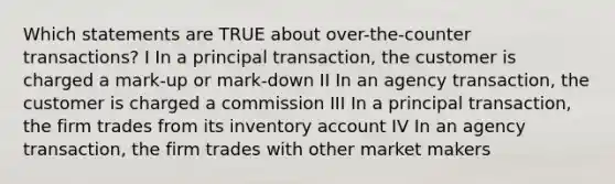 Which statements are TRUE about over-the-counter transactions? I In a principal transaction, the customer is charged a mark-up or mark-down II In an agency transaction, the customer is charged a commission III In a principal transaction, the firm trades from its inventory account IV In an agency transaction, the firm trades with other market makers