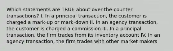 Which statements are TRUE about over-the-counter transactions? I. In a principal transaction, the customer is charged a mark-up or mark-down II. In an agency transaction, the customer is charged a commission III. In a principal transaction, the firm trades from its inventory account IV. In an agency transaction, the firm trades with other market makers