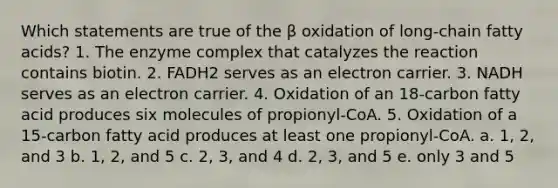 Which statements are true of the β oxidation of long-chain fatty acids? 1. The enzyme complex that catalyzes the reaction contains biotin. 2. FADH2 serves as an electron carrier. 3. NADH serves as an electron carrier. 4. Oxidation of an 18-carbon fatty acid produces six molecules of propionyl-CoA. 5. Oxidation of a 15-carbon fatty acid produces at least one propionyl-CoA. a. 1, 2, and 3 b. 1, 2, and 5 c. 2, 3, and 4 d. 2, 3, and 5 e. only 3 and 5