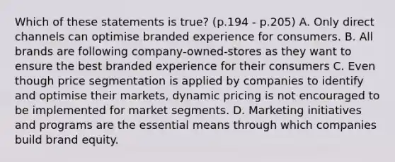 Which of these statements is true? (p.194 - p.205) A. Only direct channels can optimise branded experience for consumers. B. All brands are following company-owned-stores as they want to ensure the best branded experience for their consumers C. Even though price segmentation is applied by companies to identify and optimise their markets, dynamic pricing is not encouraged to be implemented for market segments. D. Marketing initiatives and programs are the essential means through which companies build brand equity.