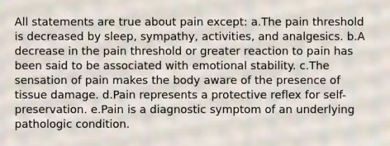 All statements are true about pain except: a.The pain threshold is decreased by sleep, sympathy, activities, and analgesics. b.A decrease in the pain threshold or greater reaction to pain has been said to be associated with emotional stability. c.The sensation of pain makes the body aware of the presence of tissue damage. d.Pain represents a protective reflex for self-preservation. e.Pain is a diagnostic symptom of an underlying pathologic condition.