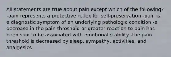 All statements are true about pain except which of the following? -pain represents a protective reflex for self-preservation -pain is a diagnostic symptom of an underlying pathologic condition -a decrease in the pain threshold or greater reaction to pain has been said to be associated with emotional stability -the pain threshold is decreased by sleep, sympathy, activities, and analgesics