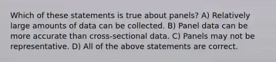 Which of these statements is true about panels? A) Relatively large amounts of data can be collected. B) Panel data can be more accurate than cross-sectional data. C) Panels may not be representative. D) All of the above statements are correct.