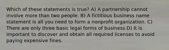 Which of these statements is true? A) A partnership cannot involve more than two people. B) A fictitious business name statement is all you need to form a nonprofit organization. C) There are only three basic legal forms of business D) It is important to discover and obtain all required licenses to avoid paying expensive fines.