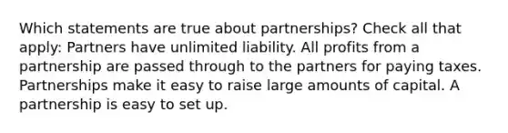 Which statements are true about partnerships? Check all that apply: Partners have unlimited liability. All profits from a partnership are passed through to the partners for paying taxes. Partnerships make it easy to raise large amounts of capital. A partnership is easy to set up.