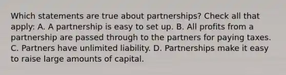 Which statements are true about partnerships? Check all that apply: A. A partnership is easy to set up. B. All profits from a partnership are passed through to the partners for paying taxes. C. Partners have unlimited liability. D. Partnerships make it easy to raise large amounts of capital.