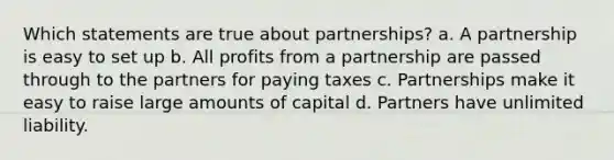 Which statements are true about partnerships? a. A partnership is easy to set up b. All profits from a partnership are passed through to the partners for paying taxes c. Partnerships make it easy to raise large amounts of capital d. Partners have unlimited liability.