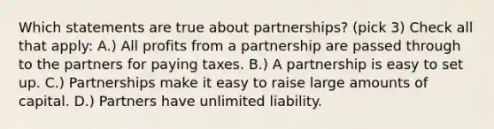 Which statements are true about partnerships? (pick 3) Check all that apply: A.) All profits from a partnership are passed through to the partners for paying taxes. B.) A partnership is easy to set up. C.) Partnerships make it easy to raise large amounts of capital. D.) Partners have unlimited liability.