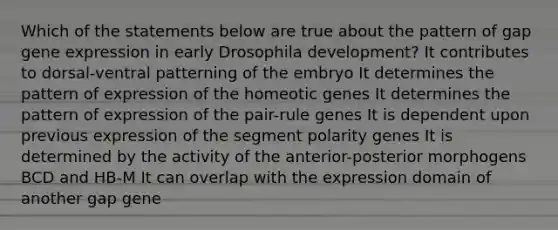 Which of the statements below are true about the pattern of gap <a href='https://www.questionai.com/knowledge/kFtiqWOIJT-gene-expression' class='anchor-knowledge'>gene expression</a> in early Drosophila development? It contributes to dorsal-ventral patterning of the embryo It determines the pattern of expression of the homeotic genes It determines the pattern of expression of the pair-rule genes It is dependent upon previous expression of the segment polarity genes It is determined by the activity of the anterior-posterior morphogens BCD and HB-M It can overlap with the expression domain of another gap gene