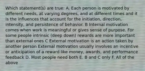 Which statement(s) are true: A. Each person is motivated by different needs, at varying degrees, and at different times and it is the influences that account for the initiation, direction, intensity, and persistence of behavior. B Internal motivation comes when work is meaningful or gives sense of purpose. For some people intrinsic (deep down) rewards are more important than external ones C External motivation is an action taken by another person External motivation usually involves an incentive or anticipation of a reward like money, awards, and performance feedback D. Most people need both E. B and C only F. All of the above